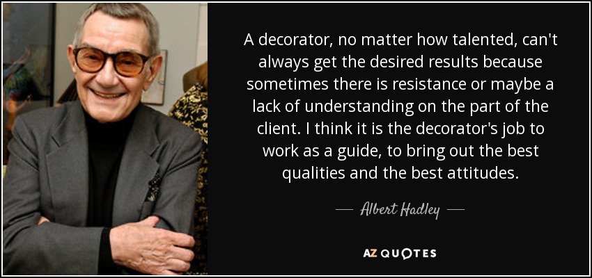 A decorator, no matter how talented, can't always get the desired results because sometimes there is resistance or maybe a lack of understanding on the part of the client. I think it is the decorator's job to work as a guide, to bring out the best qualities and the best attitudes. - Albert Hadley