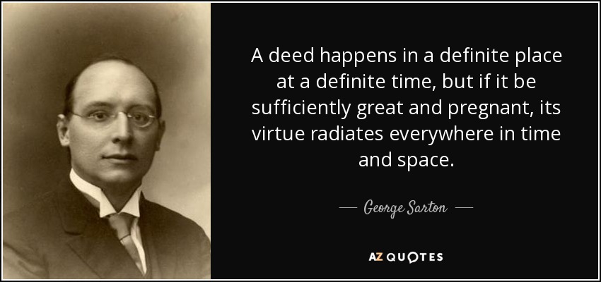 A deed happens in a definite place at a definite time, but if it be sufficiently great and pregnant, its virtue radiates everywhere in time and space. - George Sarton