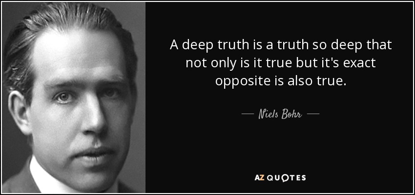 A deep truth is a truth so deep that not only is it true but it's exact opposite is also true. - Niels Bohr
