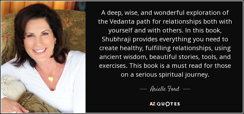 A deep, wise, and wonderful exploration of the Vedanta path for relationships both with yourself and with others. In this book, Shubhraji provides everything you need to create healthy, fulfilling relationships, using ancient wisdom, beautiful stories, tools, and exercises. This book is a must read for those on a serious spiritual journey. - Arielle Ford