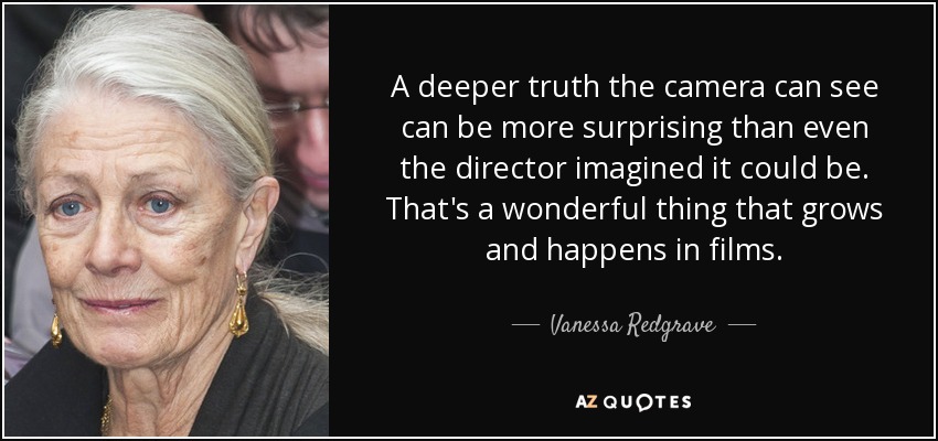 A deeper truth the camera can see can be more surprising than even the director imagined it could be. That's a wonderful thing that grows and happens in films. - Vanessa Redgrave