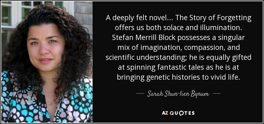 A deeply felt novel . . . The Story of Forgetting offers us both solace and illumination. Stefan Merrill Block possesses a singular mix of imagination, compassion, and scientific understanding; he is equally gifted at spinning fantastic tales as he is at bringing genetic histories to vivid life. - Sarah Shun-lien Bynum