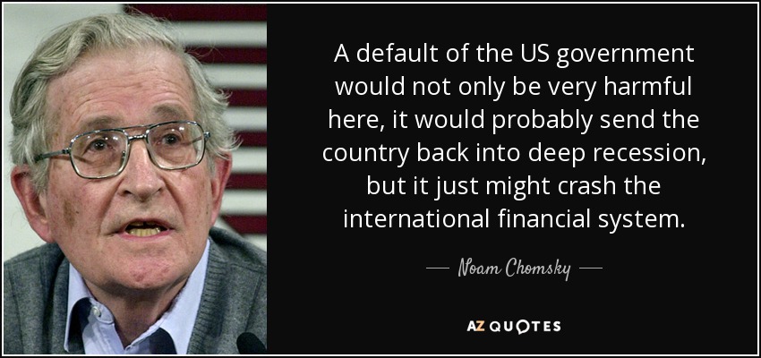 A default of the US government would not only be very harmful here, it would probably send the country back into deep recession, but it just might crash the international financial system. - Noam Chomsky