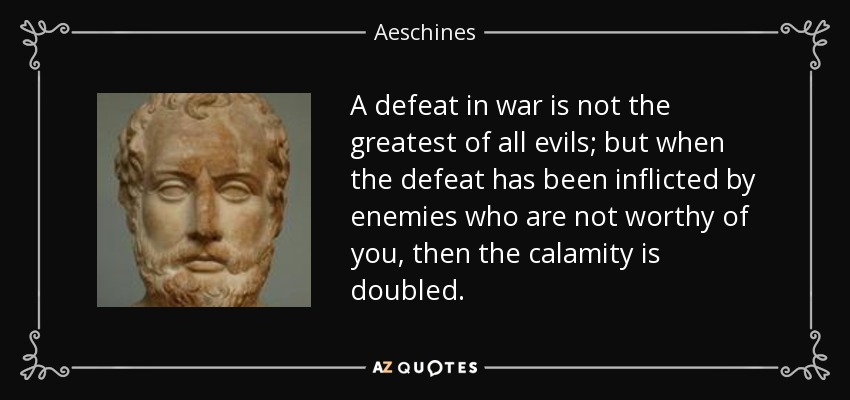 A defeat in war is not the greatest of all evils; but when the defeat has been inflicted by enemies who are not worthy of you, then the calamity is doubled. - Aeschines