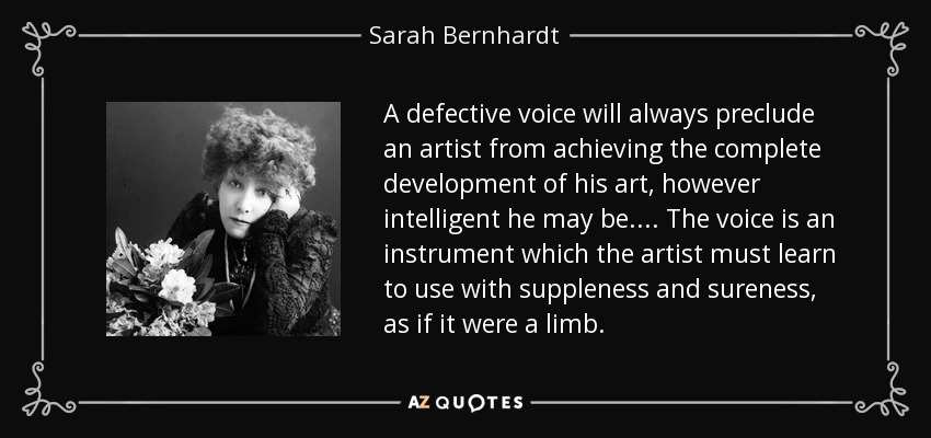 A defective voice will always preclude an artist from achieving the complete development of his art, however intelligent he may be.... The voice is an instrument which the artist must learn to use with suppleness and sureness, as if it were a limb. - Sarah Bernhardt