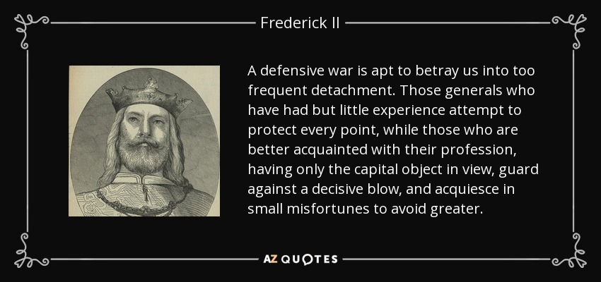 A defensive war is apt to betray us into too frequent detachment. Those generals who have had but little experience attempt to protect every point, while those who are better acquainted with their profession, having only the capital object in view, guard against a decisive blow, and acquiesce in small misfortunes to avoid greater. - Frederick II, Holy Roman Emperor