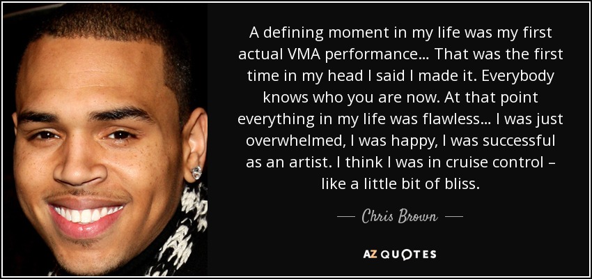 A defining moment in my life was my first actual VMA performance… That was the first time in my head I said I made it. Everybody knows who you are now. At that point everything in my life was flawless… I was just overwhelmed, I was happy, I was successful as an artist. I think I was in cruise control – like a little bit of bliss. - Chris Brown