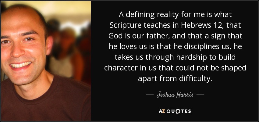 A defining reality for me is what Scripture teaches in Hebrews 12, that God is our father, and that a sign that he loves us is that he disciplines us, he takes us through hardship to build character in us that could not be shaped apart from difficulty. - Joshua Harris