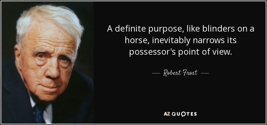 A definite purpose, like blinders on a horse, inevitably narrows its possessor's point of view. - Robert Frost
