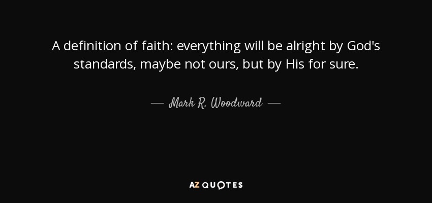 A definition of faith: everything will be alright by God's standards, maybe not ours, but by His for sure. - Mark R. Woodward