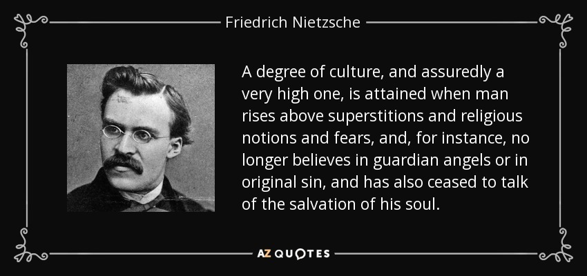 A degree of culture, and assuredly a very high one, is attained when man rises above superstitions and religious notions and fears, and, for instance, no longer believes in guardian angels or in original sin, and has also ceased to talk of the salvation of his soul. - Friedrich Nietzsche