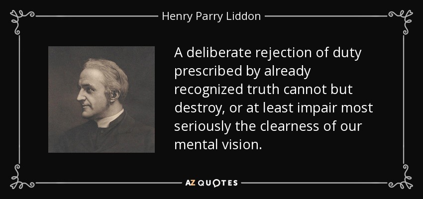 A deliberate rejection of duty prescribed by already recognized truth cannot but destroy, or at least impair most seriously the clearness of our mental vision. - Henry Parry Liddon