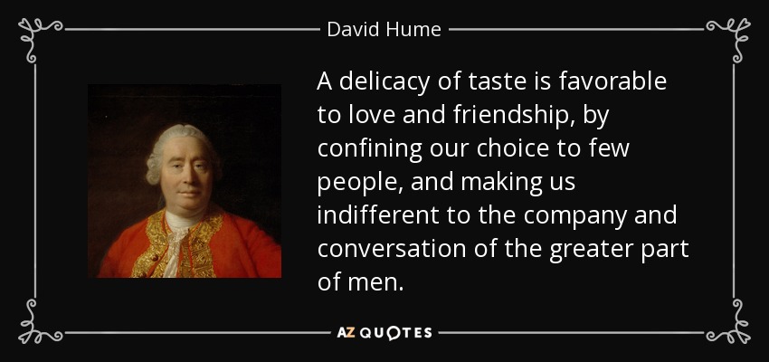 A delicacy of taste is favorable to love and friendship, by confining our choice to few people, and making us indifferent to the company and conversation of the greater part of men. - David Hume