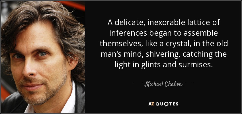 A delicate, inexorable lattice of inferences began to assemble themselves, like a crystal, in the old man's mind, shivering, catching the light in glints and surmises. - Michael Chabon