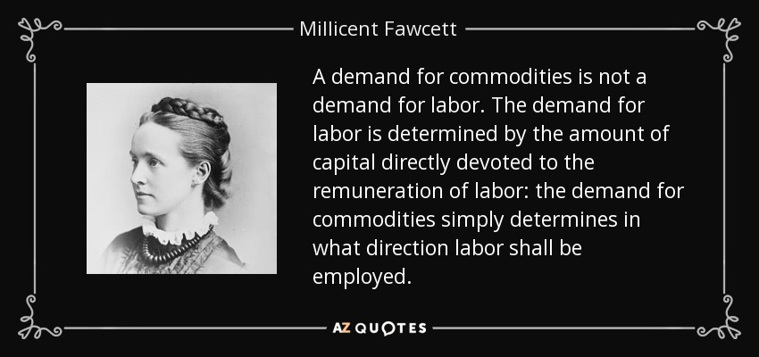 A demand for commodities is not a demand for labor. The demand for labor is determined by the amount of capital directly devoted to the remuneration of labor: the demand for commodities simply determines in what direction labor shall be employed. - Millicent Fawcett