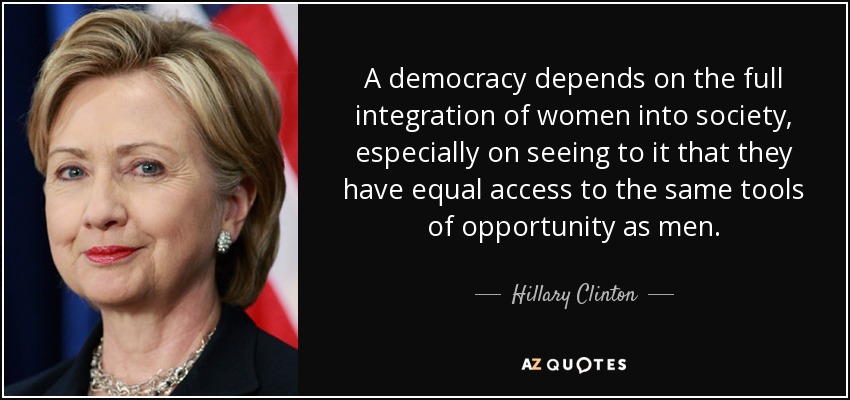 A democracy depends on the full integration of women into society, especially on seeing to it that they have equal access to the same tools of opportunity as men. - Hillary Clinton