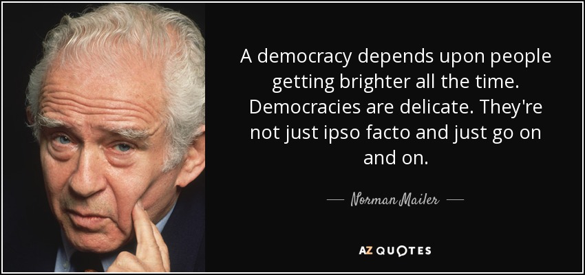 A democracy depends upon people getting brighter all the time. Democracies are delicate. They're not just ipso facto and just go on and on. - Norman Mailer