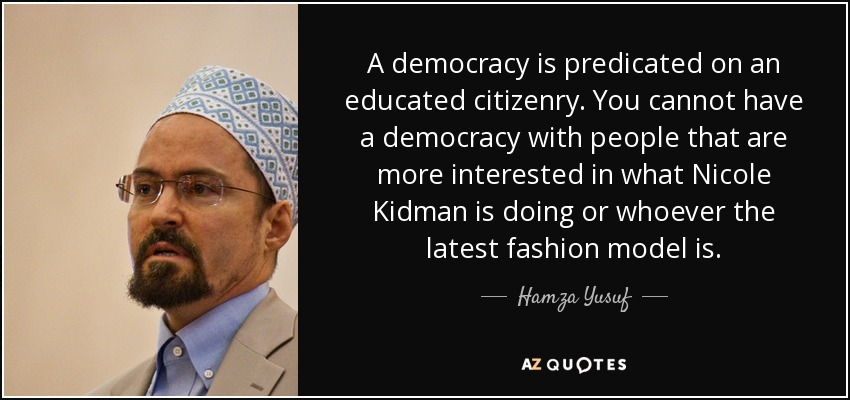 A democracy is predicated on an educated citizenry. You cannot have a democracy with people that are more interested in what Nicole Kidman is doing or whoever the latest fashion model is. - Hamza Yusuf