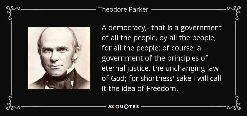 A democracy,- that is a government of all the people, by all the people, for all the people; of course, a government of the principles of eternal justice, the unchanging law of God; for shortness' sake I will call it the idea of Freedom. - Theodore Parker