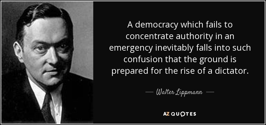 A democracy which fails to concentrate authority in an emergency inevitably falls into such confusion that the ground is prepared for the rise of a dictator. - Walter Lippmann