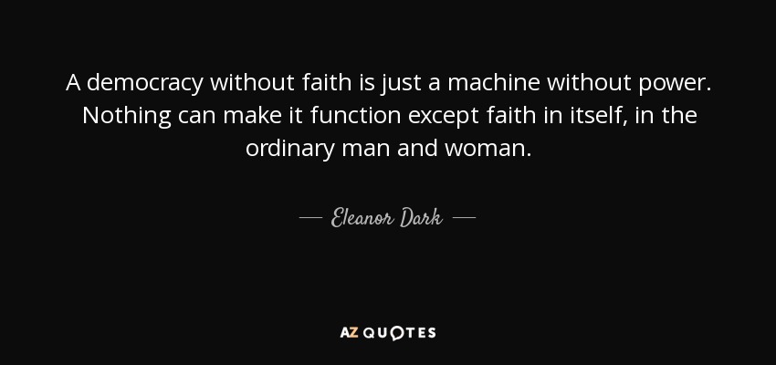 A democracy without faith is just a machine without power. Nothing can make it function except faith in itself, in the ordinary man and woman. - Eleanor Dark