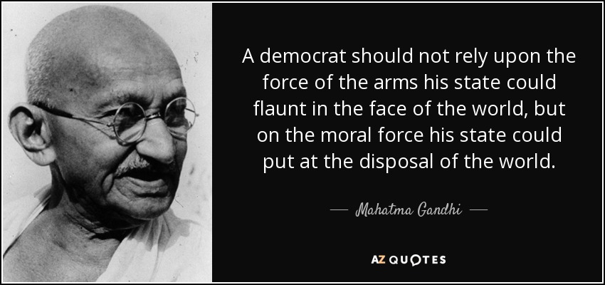 A democrat should not rely upon the force of the arms his state could flaunt in the face of the world, but on the moral force his state could put at the disposal of the world. - Mahatma Gandhi