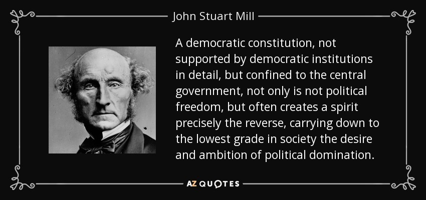 A democratic constitution, not supported by democratic institutions in detail, but confined to the central government, not only is not political freedom, but often creates a spirit precisely the reverse, carrying down to the lowest grade in society the desire and ambition of political domination. - John Stuart Mill