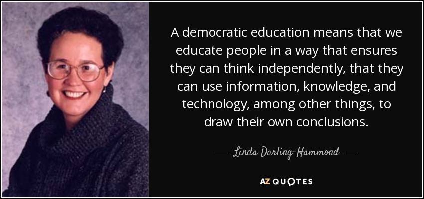 A democratic education means that we educate people in a way that ensures they can think independently, that they can use information, knowledge, and technology, among other things, to draw their own conclusions. - Linda Darling-Hammond