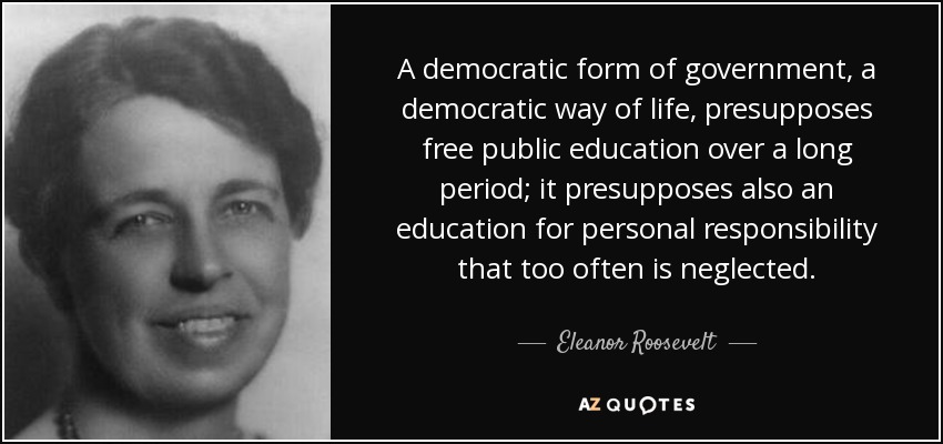 A democratic form of government, a democratic way of life, presupposes free public education over a long period; it presupposes also an education for personal responsibility that too often is neglected. - Eleanor Roosevelt