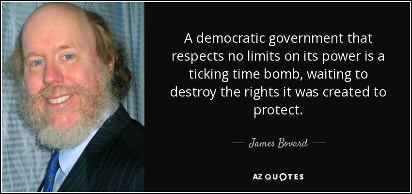A democratic government that respects no limits on its power is a ticking time bomb, waiting to destroy the rights it was created to protect. - James Bovard