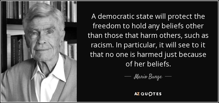 A democratic state will protect the freedom to hold any beliefs other than those that harm others, such as racism. In particular, it will see to it that no one is harmed just because of her beliefs. - Mario Bunge