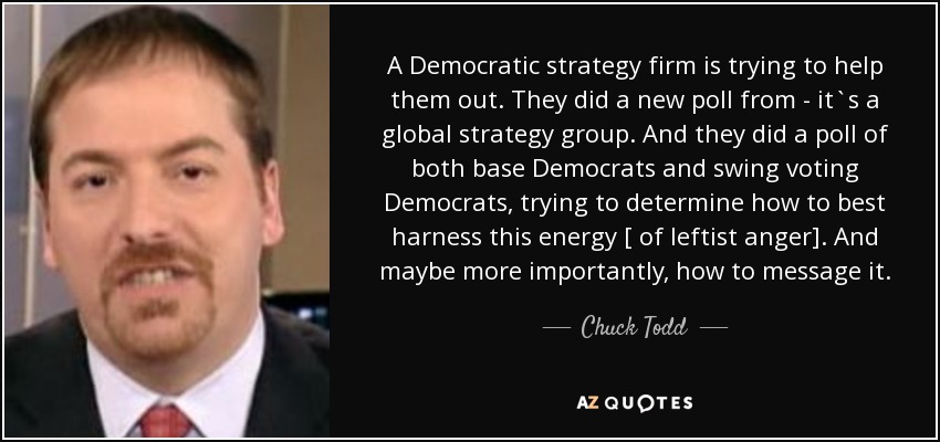A Democratic strategy firm is trying to help them out. They did a new poll from - it`s a global strategy group. And they did a poll of both base Democrats and swing voting Democrats, trying to determine how to best harness this energy [ of leftist anger]. And maybe more importantly, how to message it. - Chuck Todd