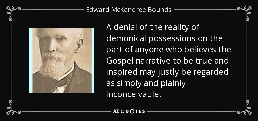 A denial of the reality of demonical possessions on the part of anyone who believes the Gospel narrative to be true and inspired may justly be regarded as simply and plainly inconceivable. - Edward McKendree Bounds