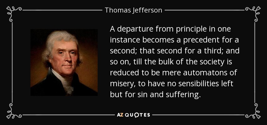 A departure from principle in one instance becomes a precedent for a second; that second for a third; and so on, till the bulk of the society is reduced to be mere automatons of misery, to have no sensibilities left but for sin and suffering. - Thomas Jefferson