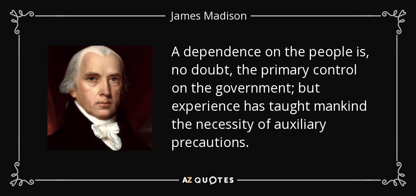 A dependence on the people is, no doubt, the primary control on the government; but experience has taught mankind the necessity of auxiliary precautions. - James Madison