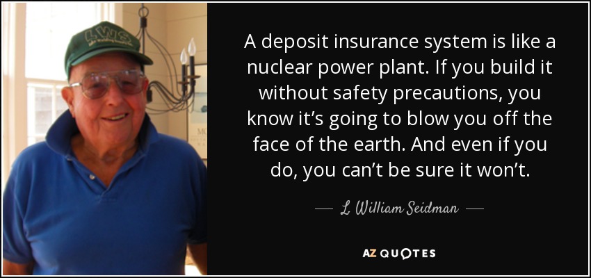 A deposit insurance system is like a nuclear power plant. If you build it without safety precautions, you know it’s going to blow you off the face of the earth. And even if you do, you can’t be sure it won’t. - L. William Seidman