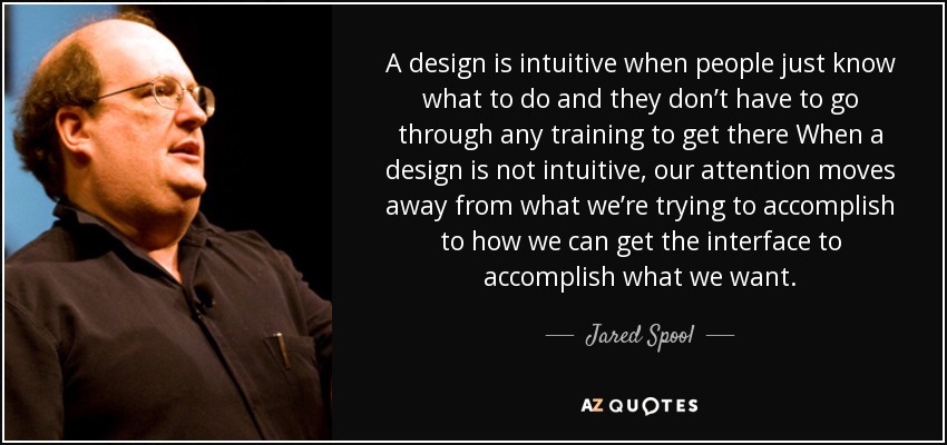 A design is intuitive when people just know what to do and they don’t have to go through any training to get there When a design is not intuitive, our attention moves away from what we’re trying to accomplish to how we can get the interface to accomplish what we want. - Jared Spool