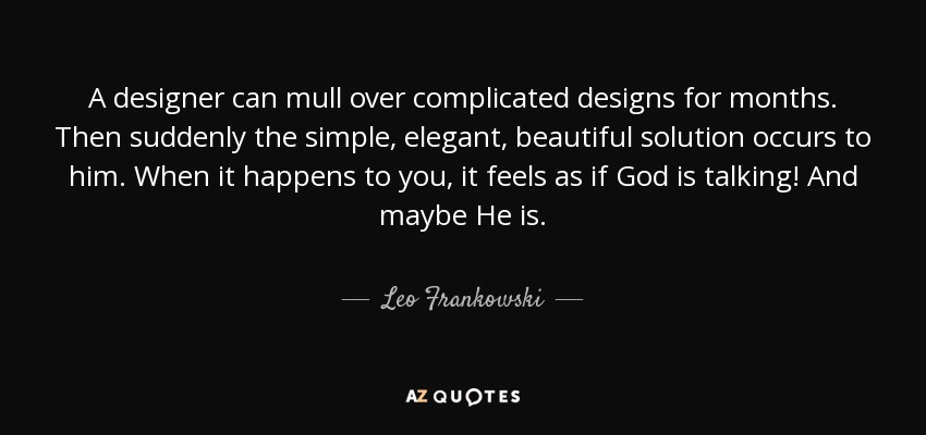 A designer can mull over complicated designs for months. Then suddenly the simple, elegant, beautiful solution occurs to him. When it happens to you, it feels as if God is talking! And maybe He is. - Leo Frankowski