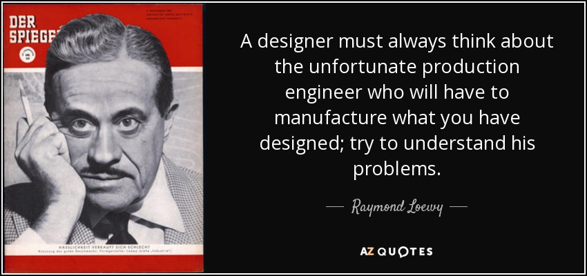 A designer must always think about the unfortunate production engineer who will have to manufacture what you have designed; try to understand his problems. - Raymond Loewy