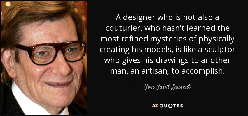 A designer who is not also a couturier, who hasn't learned the most refined mysteries of physically creating his models, is like a sculptor who gives his drawings to another man, an artisan, to accomplish. - Yves Saint Laurent