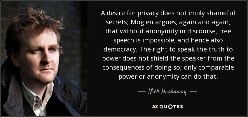 A desire for privacy does not imply shameful secrets; Moglen argues, again and again, that without anonymity in discourse, free speech is impossible, and hence also democracy. The right to speak the truth to power does not shield the speaker from the consequences of doing so; only comparable power or anonymity can do that. - Nick Harkaway
