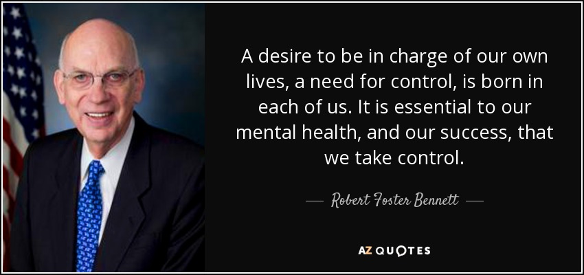 A desire to be in charge of our own lives, a need for control, is born in each of us. It is essential to our mental health, and our success, that we take control. - Robert Foster Bennett