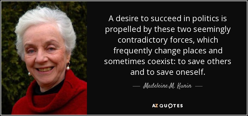 A desire to succeed in politics is propelled by these two seemingly contradictory forces, which frequently change places and sometimes coexist: to save others and to save oneself. - Madeleine M. Kunin
