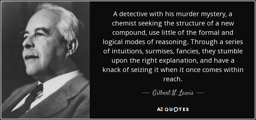 A detective with his murder mystery, a chemist seeking the structure of a new compound, use little of the formal and logical modes of reasoning. Through a series of intuitions, surmises, fancies, they stumble upon the right explanation, and have a knack of seizing it when it once comes within reach. - Gilbert N. Lewis