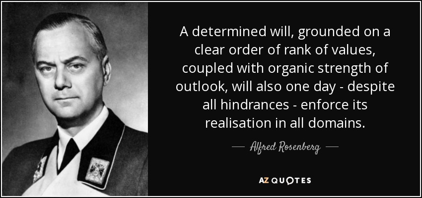 A determined will, grounded on a clear order of rank of values, coupled with organic strength of outlook, will also one day - despite all hindrances - enforce its realisation in all domains. - Alfred Rosenberg