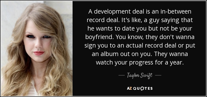 A development deal is an in-between record deal. It's like, a guy saying that he wants to date you but not be your boyfriend. You know, they don't wanna sign you to an actual record deal or put an album out on you. They wanna watch your progress for a year. - Taylor Swift