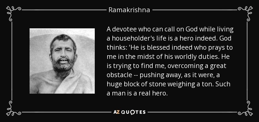 A devotee who can call on God while living a householder's life is a hero indeed. God thinks: 'He is blessed indeed who prays to me in the midst of his worldly duties. He is trying to find me, overcoming a great obstacle -- pushing away, as it were, a huge block of stone weighing a ton. Such a man is a real hero. - Ramakrishna