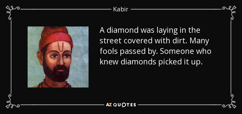 A diamond was laying in the street covered with dirt. Many fools passed by. Someone who knew diamonds picked it up. - Kabir