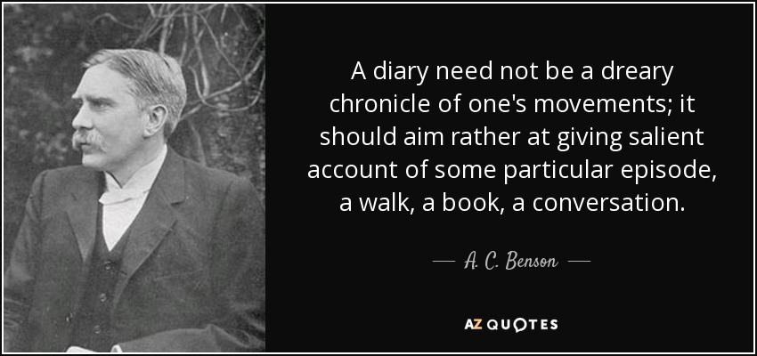 A diary need not be a dreary chronicle of one's movements; it should aim rather at giving salient account of some particular episode, a walk, a book, a conversation. - A. C. Benson