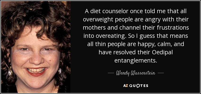 A diet counselor once told me that all overweight people are angry with their mothers and channel their frustrations into overeating. So I guess that means all thin people are happy, calm, and have resolved their Oedipal entanglements. - Wendy Wasserstein
